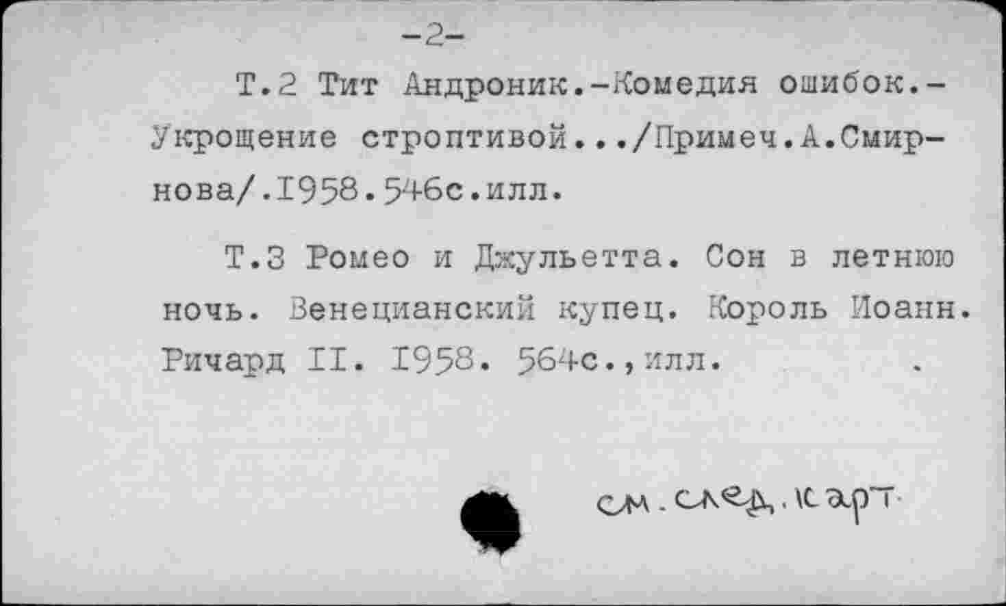 ﻿Т.2 Тит Андроник.-Комедия ошибок.-Укрощение строптивой.../Примеч.А.Смирнова/. 1958.546с.илл.
Т.З Ромео и Джульетта. Сон в летнюю ночь. Венецианский купец. Король Иоанн. Ричард II. 1958. 564с.»илл.